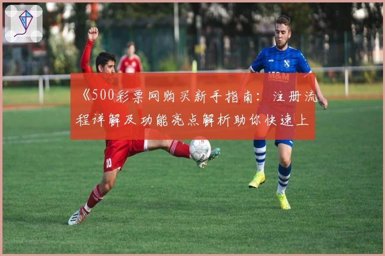 《500彩票网购买新手指南：注册流程详解及功能亮点解析助你快速上手》