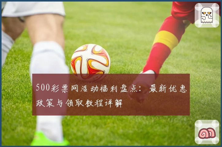 500彩票网活动福利盘点：最新优惠政策与领取教程详解