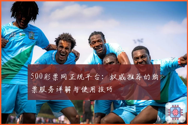 500彩票网正规平台：权威推荐的购票服务详解与使用技巧