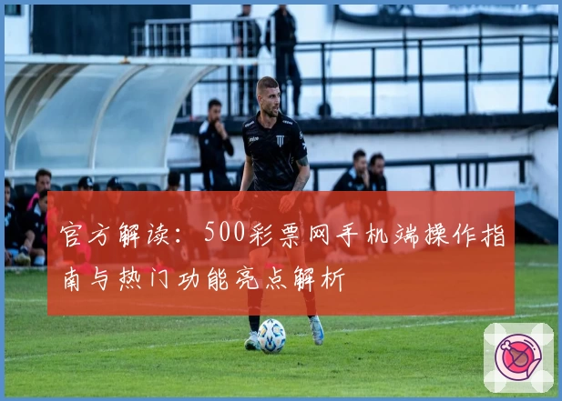官方解读：500彩票网手机端操作指南与热门功能亮点解析