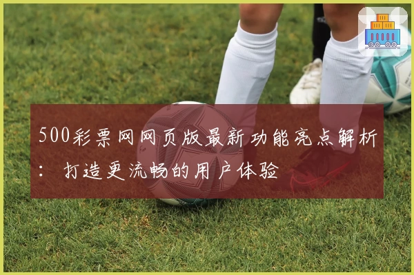 500彩票网网页版最新功能亮点解析：打造更流畅的用户体验