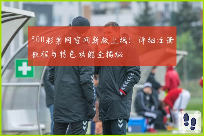 500彩票网官网新版上线：详细注册教程与特色功能全揭秘