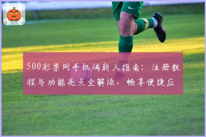 500彩票网手机端新人指南：注册教程与功能亮点全解读，畅享便捷应用体验