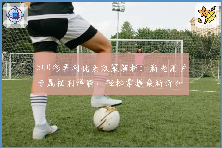 500彩票网优惠政策解析：新老用户专属福利详解，轻松掌握最新折扣活动详情