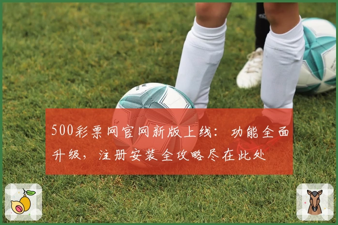 500彩票网官网新版上线：功能全面升级，注册安装全攻略尽在此处