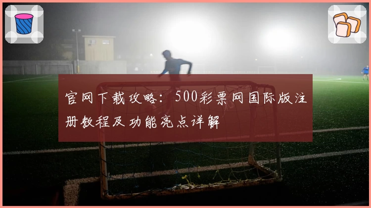 官网下载攻略：500彩票网国际版注册教程及功能亮点详解