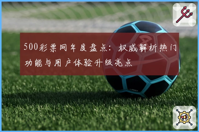 500彩票网年度盘点:权威解析热门功能与用户体验升级亮点