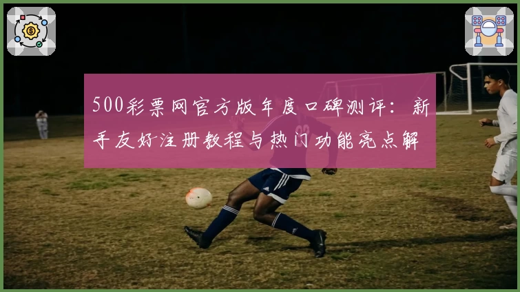 500彩票网官方版年度口碑测评：新手友好注册教程与热门功能亮点解析