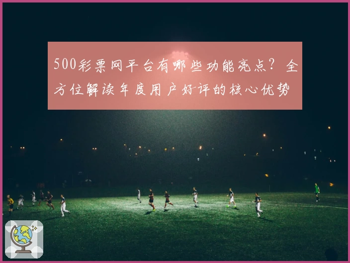 500彩票网平台有哪些功能亮点？全方位解读年度用户好评的核心优势