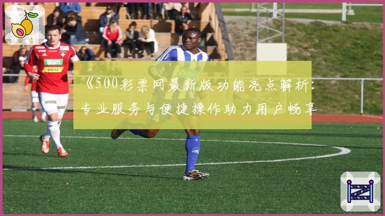 《500彩票网最新版功能亮点解析：专业服务与便捷操作助力用户畅享全新体验》