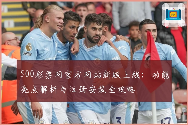 500彩票网官方网站新版上线：功能亮点解析与注册安装全攻略