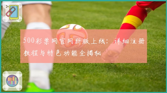 500彩票网官网新版上线：详细注册教程与特色功能全揭秘
