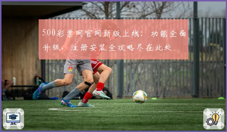 500彩票网官网新版上线：功能全面升级，注册安装全攻略尽在此处