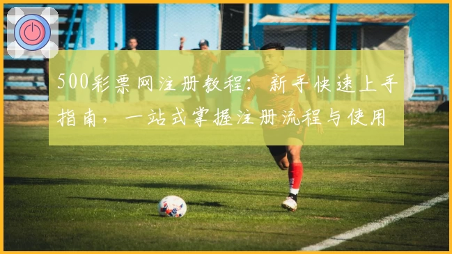 500彩票网注册教程:新手快速上手指南,一站式掌握注册流程与使用技巧