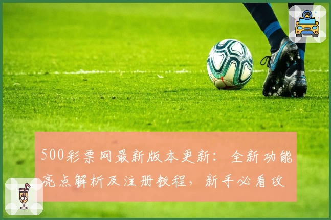 500彩票网最新版本更新：全新功能亮点解析及注册教程，新手必看攻略