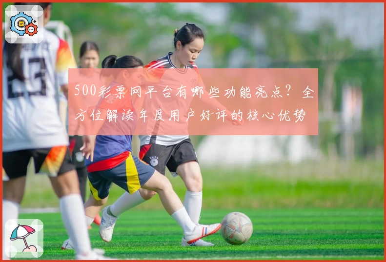 500彩票网平台有哪些功能亮点？全方位解读年度用户好评的核心优势