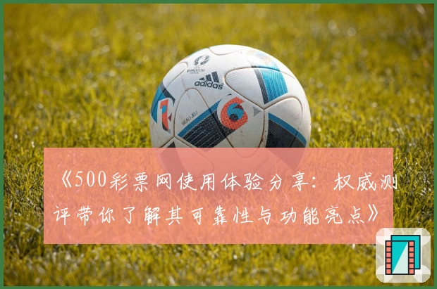 《500彩票网使用体验分享：权威测评带你了解其可靠性与功能亮点》
